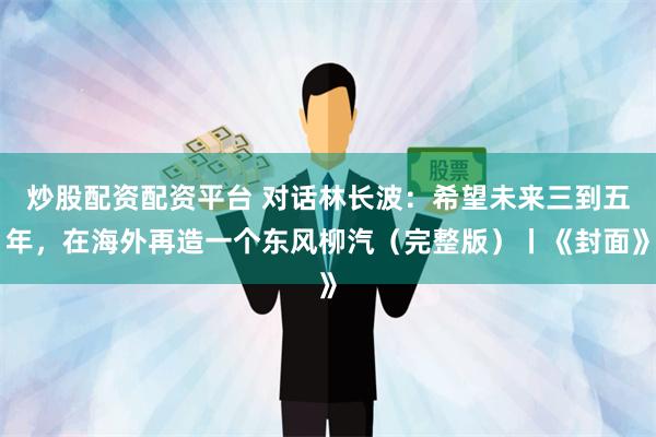 炒股配资配资平台 对话林长波：希望未来三到五年，在海外再造一个东风柳汽（完整版）丨《封面》