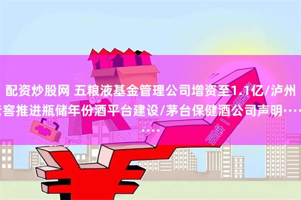 配资炒股网 五粮液基金管理公司增资至1.1亿/泸州老窖推进瓶储年份酒平台建设/茅台保健酒公司声明······