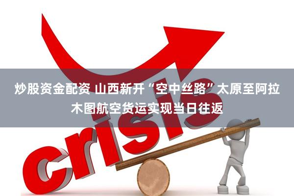 炒股资金配资 山西新开“空中丝路”太原至阿拉木图航空货运实现当日往返