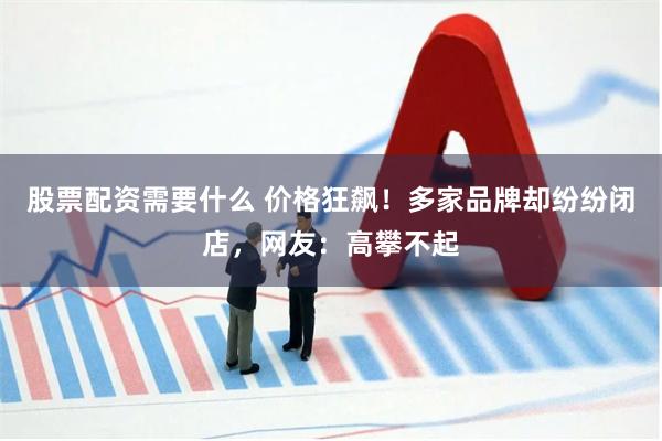 股票配资需要什么 价格狂飙！多家品牌却纷纷闭店，网友：高攀不起