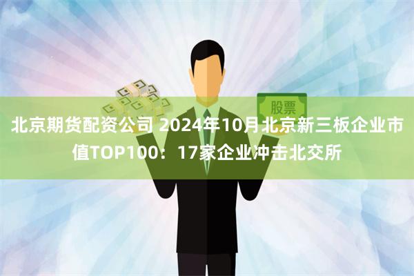 北京期货配资公司 2024年10月北京新三板企业市值TOP100：17家企业冲击北交所