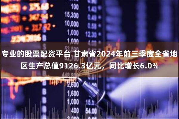专业的股票配资平台 甘肃省2024年前三季度全省地区生产总值9126.3亿元，同比增长6.0%