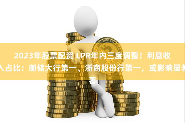 2023年股票配资 LPR年内三度调整！利息收入占比：邮储大行第一、浙商股份行第一，或影响显著