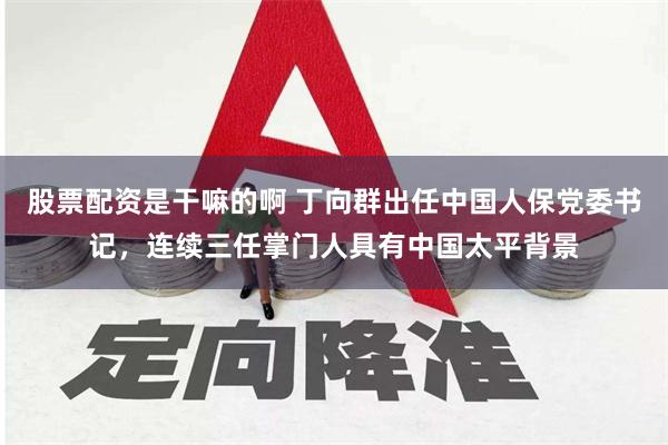 股票配资是干嘛的啊 丁向群出任中国人保党委书记，连续三任掌门人具有中国太平背景