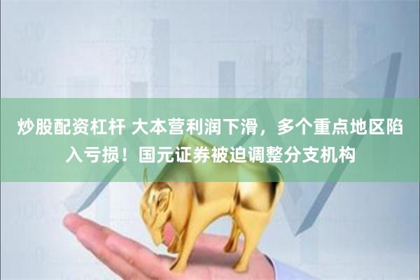 炒股配资杠杆 大本营利润下滑，多个重点地区陷入亏损！国元证券被迫调整分支机构