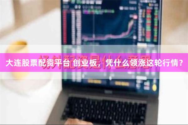 大连股票配资平台 创业板，凭什么领涨这轮行情？