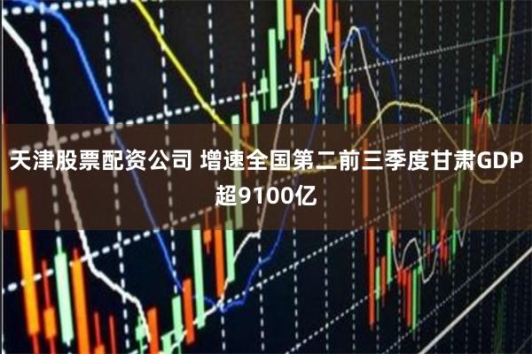 天津股票配资公司 增速全国第二　前三季度甘肃GDP超9100亿