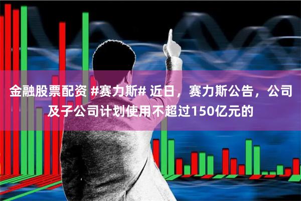 金融股票配资 #赛力斯# 近日，赛力斯公告，公司及子公司计划使用不超过150亿元的
