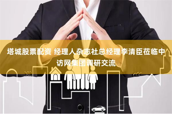 塔城股票配资 经理人杂志社总经理李清臣莅临中访网集团调研交流
