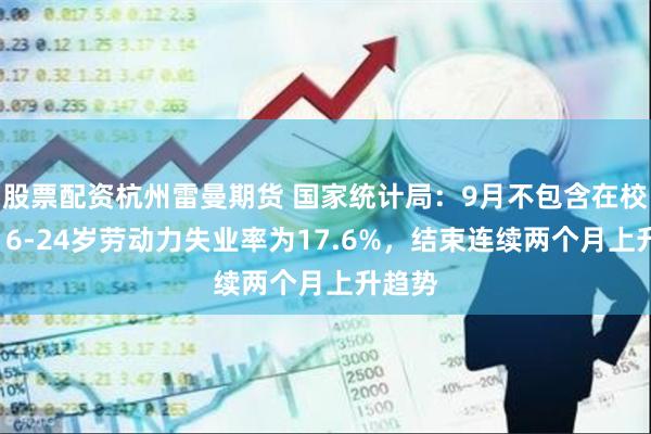 股票配资杭州雷曼期货 国家统计局：9月不包含在校生的16-24岁劳动力失业率为17.6%，结束连续两个月上升趋势