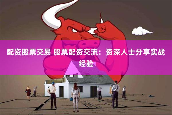 配资股票交易 股票配资交流：资深人士分享实战经验