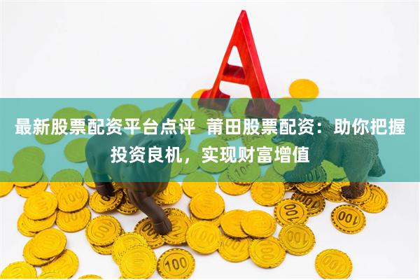 最新股票配资平台点评  莆田股票配资：助你把握投资良机，实现财富增值