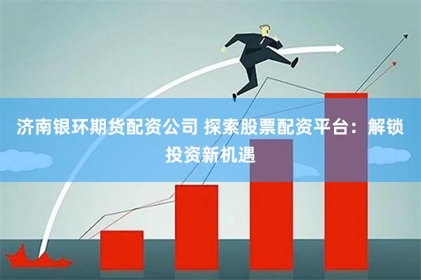 济南银环期货配资公司 探索股票配资平台：解锁投资新机遇