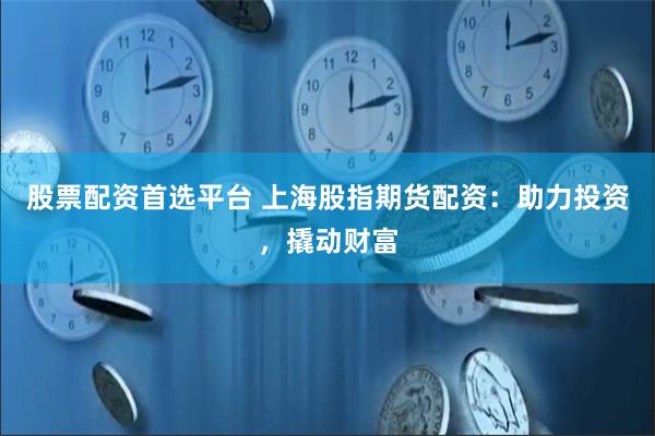 股票配资首选平台 上海股指期货配资：助力投资，撬动财富