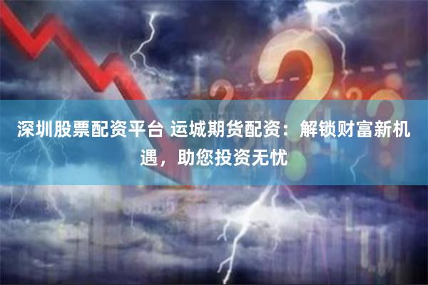 深圳股票配资平台 运城期货配资：解锁财富新机遇，助您投资无忧