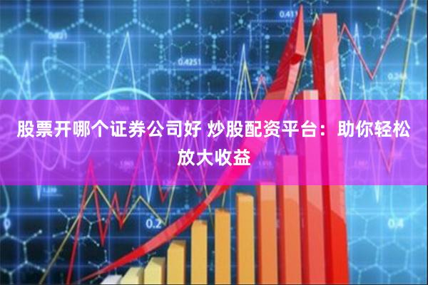 股票开哪个证券公司好 炒股配资平台：助你轻松放大收益