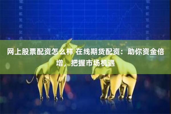 网上股票配资怎么样 在线期货配资：助你资金倍增，把握市场机遇