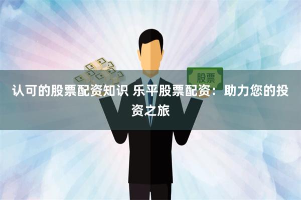 认可的股票配资知识 乐平股票配资：助力您的投资之旅