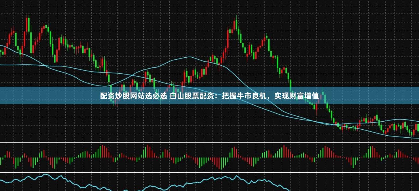 配资炒股网站选必选 白山股票配资：把握牛市良机，实现财富增值