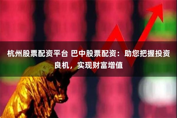 杭州股票配资平台 巴中股票配资：助您把握投资良机，实现财富增值