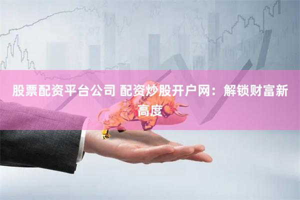 股票配资平台公司 配资炒股开户网：解锁财富新高度
