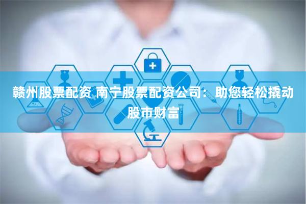 赣州股票配资 南宁股票配资公司：助您轻松撬动股市财富