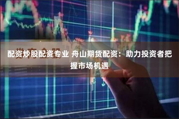 配资炒股配资专业 舟山期货配资：助力投资者把握市场机遇