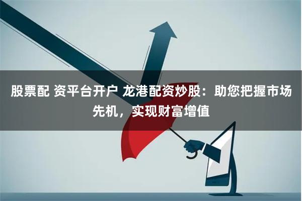 股票配 资平台开户 龙港配资炒股：助您把握市场先机，实现财富增值