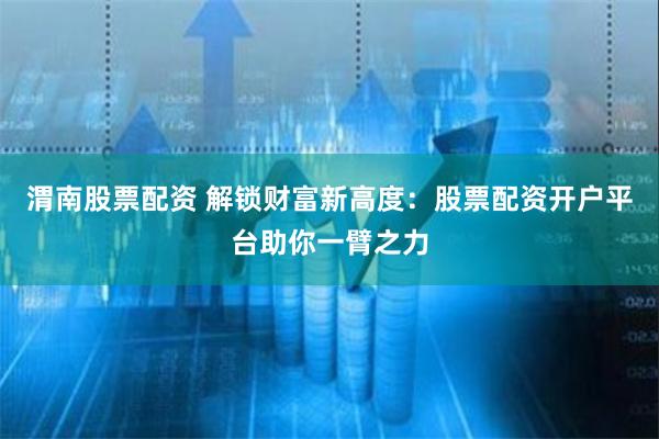 渭南股票配资 解锁财富新高度：股票配资开户平台助你一臂之力