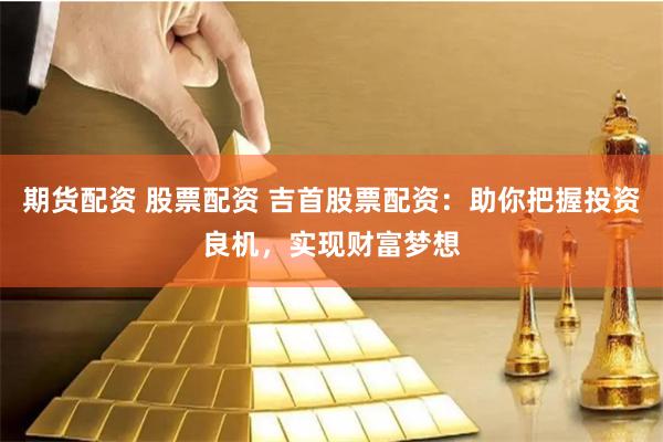 期货配资 股票配资 吉首股票配资：助你把握投资良机，实现财富梦想