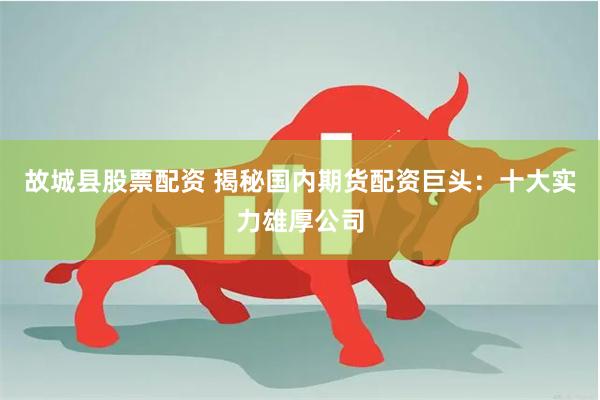 故城县股票配资 揭秘国内期货配资巨头：十大实力雄厚公司