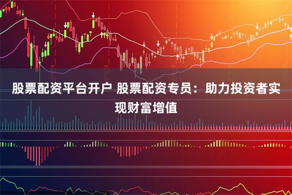 股票配资平台开户 股票配资专员：助力投资者实现财富增值