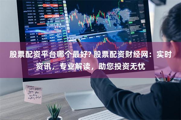 股票配资平台哪个最好? 股票配资财经网：实时资讯，专业解读，助您投资无忧