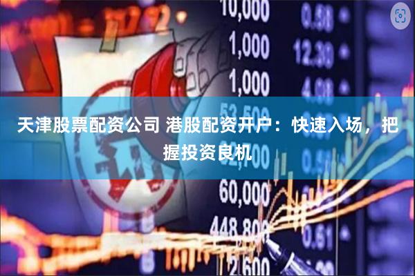 天津股票配资公司 港股配资开户：快速入场，把握投资良机