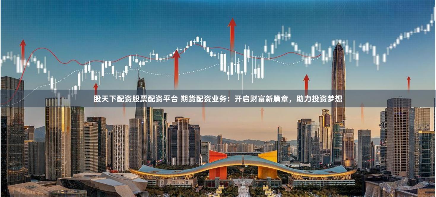 股天下配资股票配资平台 期货配资业务：开启财富新篇章，助力投资梦想