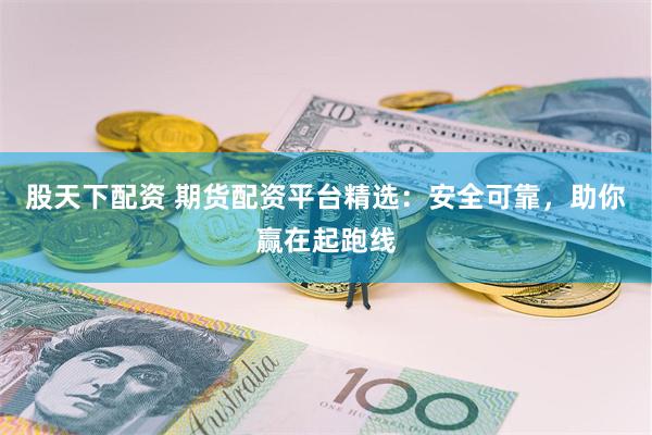 股天下配资 期货配资平台精选：安全可靠，助你赢在起跑线