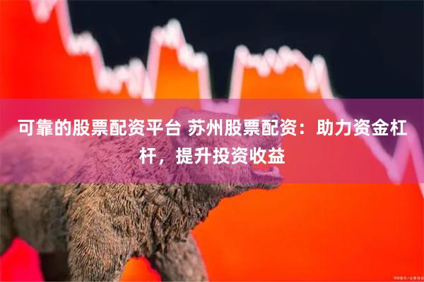 可靠的股票配资平台 苏州股票配资：助力资金杠杆，提升投资收益