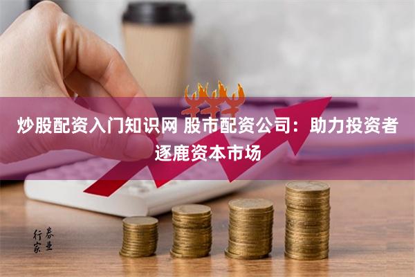 炒股配资入门知识网 股市配资公司：助力投资者逐鹿资本市场