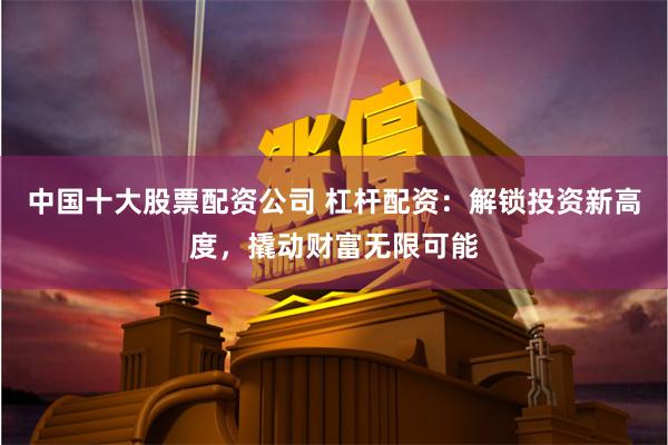 中国十大股票配资公司 杠杆配资：解锁投资新高度，撬动财富无限可能