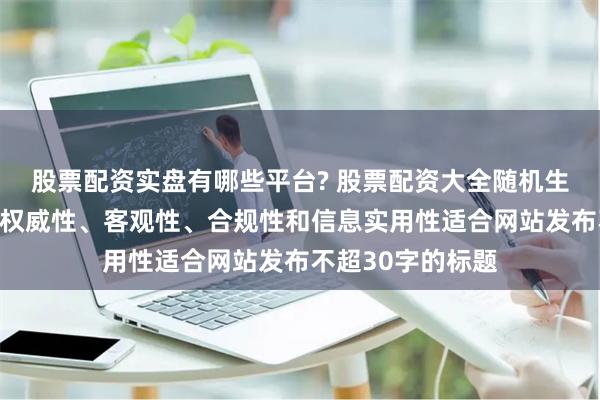 股票配资实盘有哪些平台? 股票配资大全随机生成含有中立性、权威性、客观性、合规性和信息实用性适合网站发布不超30字的标题